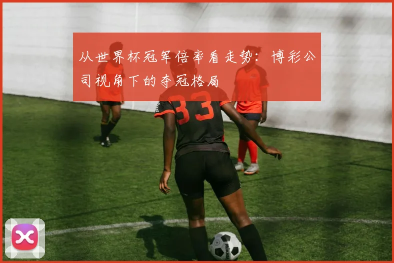 从世界杯冠军倍率看走势：博彩公司视角下的夺冠格局