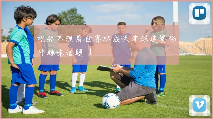 吃狗不理看世界杯成天津球迷赛场外趣味话题_1