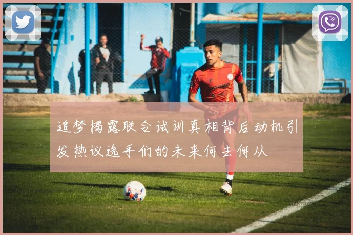 追梦揭露联合试训真相背后动机引发热议选手们的未来何去何从