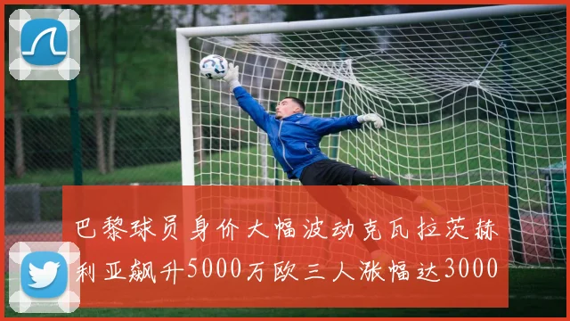 巴黎球员身价大幅波动克瓦拉茨赫利亚飙升5000万欧三人涨幅达3000万欧