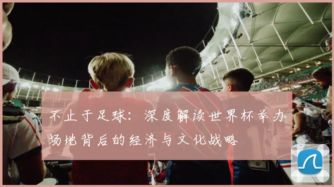 不止于足球：深度解读世界杯举办场地背后的经济与文化战略