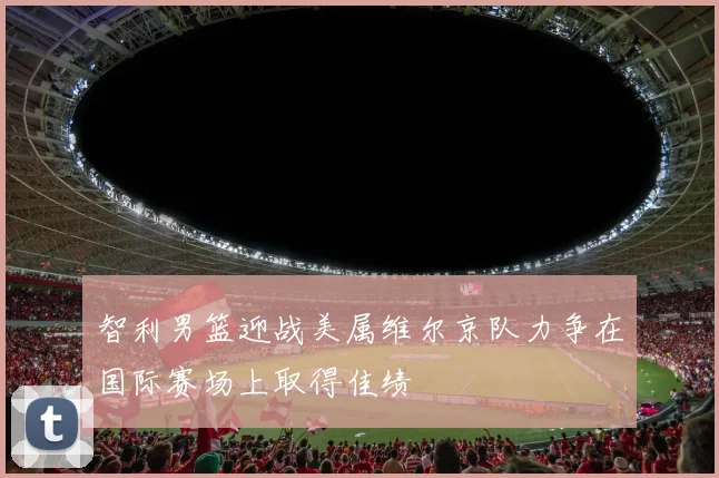 智利男篮迎战美属维尔京队力争在国际赛场上取得佳绩