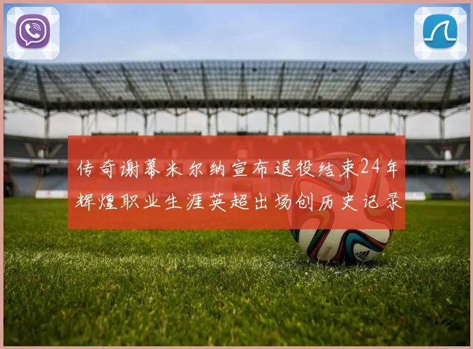 传奇谢幕米尔纳宣布退役结束24年辉煌职业生涯英超出场创历史记录