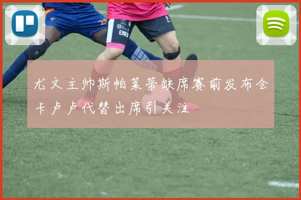尤文主帅斯帕莱蒂缺席赛前发布会卡卢卢代替出席引关注