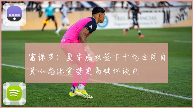 富保罗：夏季成功签下十亿合同自负心态比贪婪更易破坏谈判
