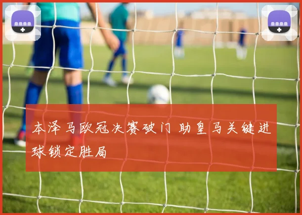 本泽马欧冠决赛破门 助皇马关键进球锁定胜局