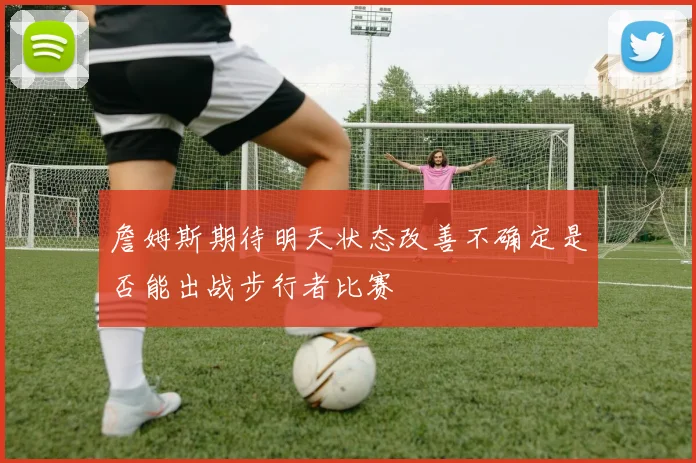 詹姆斯期待明天状态改善不确定是否能出战步行者比赛