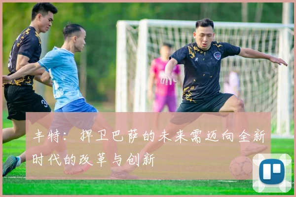 丰特：捍卫巴萨的未来需迈向全新时代的改革与创新