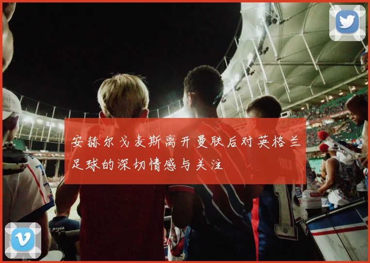 安赫尔戈麦斯离开曼联后对英格兰足球的深切情感与关注