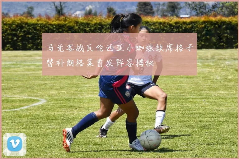 马竞客战瓦伦西亚小蜘蛛缺席格子替补朗格莱首发阵容揭秘